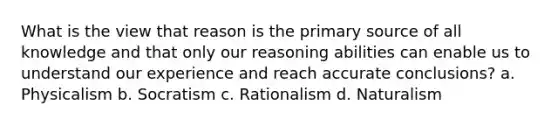 What is the view that reason is the primary source of all knowledge and that only our reasoning abilities can enable us to understand our experience and reach accurate conclusions? a. Physicalism b. Socratism c. Rationalism d. Naturalism