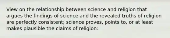 View on the relationship between science and religion that argues the findings of science and the revealed truths of religion are perfectly consistent; science proves, points to, or at least makes plausible the claims of religion: