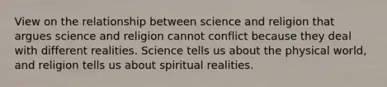 View on the relationship between science and religion that argues science and religion cannot conflict because they deal with different realities. Science tells us about the physical world, and religion tells us about spiritual realities.