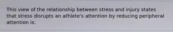 This view of the relationship between stress and injury states that stress disrupts an athlete's attention by reducing peripheral attention is: