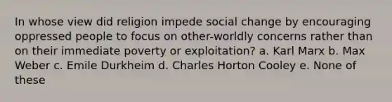 In whose view did religion impede social change by encouraging oppressed people to focus on other-worldly concerns rather than on their immediate poverty or exploitation? a. Karl Marx b. Max Weber c. Emile Durkheim d. Charles Horton Cooley e. None of these