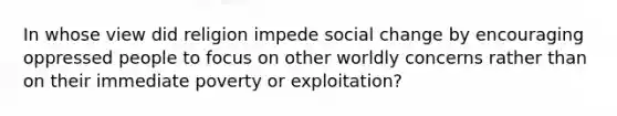 In whose view did religion impede social change by encouraging oppressed people to focus on other worldly concerns rather than on their immediate poverty or exploitation?