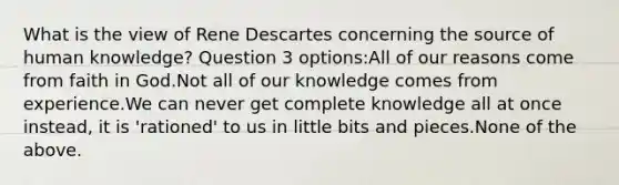 What is the view of Rene Descartes concerning the source of human knowledge? Question 3 options:All of our reasons come from faith in God.Not all of our knowledge comes from experience.We can never get complete knowledge all at once instead, it is 'rationed' to us in little bits and pieces.None of the above.