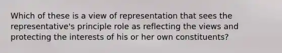 Which of these is a view of representation that sees the representative's principle role as reflecting the views and protecting the interests of his or her own constituents?