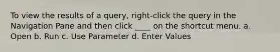 To view the results of a query, right-click the query in the Navigation Pane and then click ____ on the shortcut menu. a. Open b. Run c. Use Parameter d. Enter Values