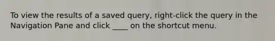 To view the results of a saved query, right-click the query in the Navigation Pane and click ____ on the shortcut menu.