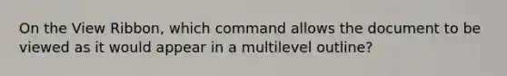 On the View Ribbon, which command allows the document to be viewed as it would appear in a multilevel outline?