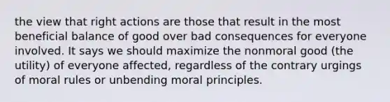 the view that right actions are those that result in the most beneficial balance of good over bad consequences for everyone involved. It says we should maximize the nonmoral good (the utility) of everyone affected, regardless of the contrary urgings of moral rules or unbending moral principles.