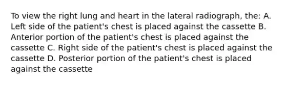 To view the right lung and heart in the lateral radiograph, the: A. Left side of the patient's chest is placed against the cassette B. Anterior portion of the patient's chest is placed against the cassette C. Right side of the patient's chest is placed against the cassette D. Posterior portion of the patient's chest is placed against the cassette