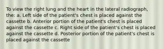 To view the right lung and the heart in the lateral radiograph, the: a. Left side of the patient's chest is placed against the cassette b. Anterior portion of the patient's chest is placed against the cassette c. Right side of the patient's chest is placed against the cassette d. Posterior portion of the patient's chest is placed against the cassette