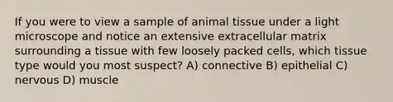 If you were to view a sample of animal tissue under a light microscope and notice an extensive extracellular matrix surrounding a tissue with few loosely packed cells, which tissue type would you most suspect? A) connective B) epithelial C) nervous D) muscle