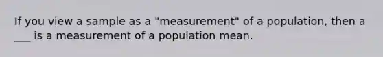 If you view a sample as a "measurement" of a population, then a ___ is a measurement of a population mean.