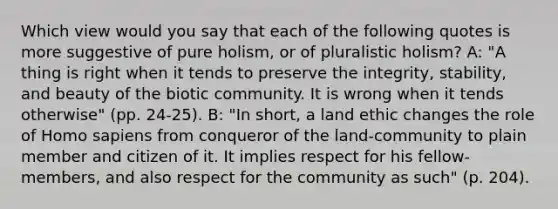 Which view would you say that each of the following quotes is more suggestive of pure holism, or of pluralistic holism? A: "A thing is right when it tends to preserve the integrity, stability, and beauty of the biotic community. It is wrong when it tends otherwise" (pp. 24-25). B: "In short, a land ethic changes the role of Homo sapiens from conqueror of the land-community to plain member and citizen of it. It implies respect for his fellow-members, and also respect for the community as such" (p. 204).