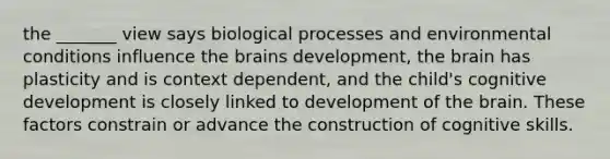 the _______ view says biological processes and environmental conditions influence the brains development, the brain has plasticity and is context dependent, and the child's cognitive development is closely linked to development of the brain. These factors constrain or advance the construction of cognitive skills.