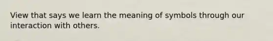 View that says we learn the meaning of symbols through our interaction with others.