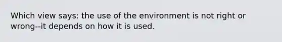 Which view says: the use of the environment is not right or wrong--it depends on how it is used.