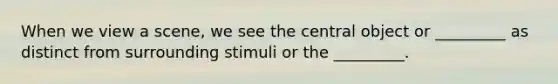 When we view a scene, we see the central object or _________ as distinct from surrounding stimuli or the _________.