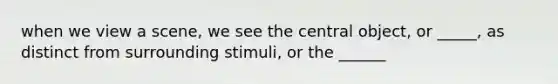 when we view a scene, we see the central object, or _____, as distinct from surrounding stimuli, or the ______