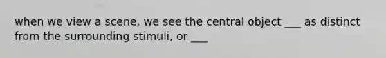 when we view a scene, we see the central object ___ as distinct from the surrounding stimuli, or ___