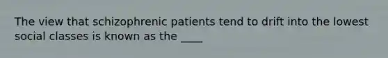 The view that schizophrenic patients tend to drift into the lowest social classes is known as the ____