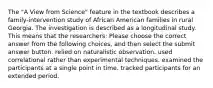 The "A View from Science" feature in the textbook describes a family-intervention study of African American families in rural Georgia. The investigation is described as a longitudinal study. This means that the researchers: Please choose the correct answer from the following choices, and then select the submit answer button. relied on naturalistic observation. used correlational rather than experimental techniques. examined the participants at a single point in time. tracked participants for an extended period.