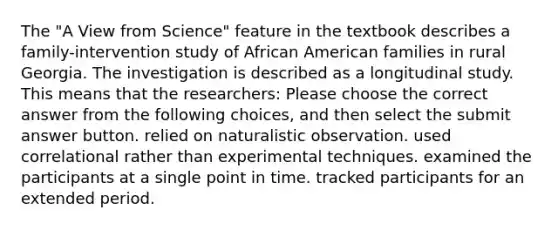 The "A View from Science" feature in the textbook describes a family-intervention study of African American families in rural Georgia. The investigation is described as a longitudinal study. This means that the researchers: Please choose the correct answer from the following choices, and then select the submit answer button. relied on naturalistic observation. used correlational rather than experimental techniques. examined the participants at a single point in time. tracked participants for an extended period.