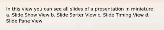 In this view you can see all slides of a presentation in miniature. a. Slide Show View b. Slide Sorter View c. Slide Timing View d. Slide Pane View