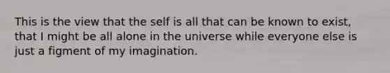 This is the view that the self is all that can be known to exist, that I might be all alone in the universe while everyone else is just a figment of my imagination.