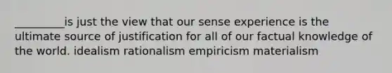 _________is just the view that our sense experience is the ultimate source of justification for all of our factual knowledge of the world. idealism rationalism empiricism materialism