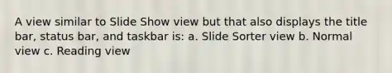 A view similar to Slide Show view but that also displays the title bar, status bar, and taskbar is: a. Slide Sorter view b. Normal view c. Reading view