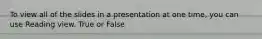 To view all of the slides in a presentation at one time, you can use Reading view. True or False