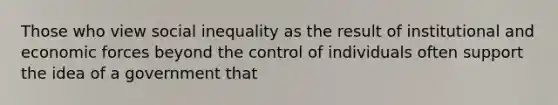 Those who view social inequality as the result of institutional and economic forces beyond the control of individuals often support the idea of a government that