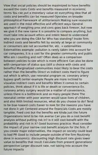 View that social policies should be maximized to have benefits exceed the costs Costs and benefits measured in economic terms You can put a monetary value on everything Idea that all costs and benefits can be measured Operates on broader philosophical framework of utilitarianism Making sure resources are used in the most effective and efficient ways General approach of weighing pros and cons goes back forever, but now we give it the new name It is possible to compare anything, but must take into account ethics and intent Need to understand who you are doing the CBA for Who has standing? Inside firm: Indirect costs and benefits felt by society at large or community or consumers are not accounted for, etc. → externalities Externalities example: pollution is rarely taken into account for car companies, it is a cost for the greater community and public Who am i counting and not? Often does as a comparison between policies to see which is more efficient Can also be done with comparison of status quo (still a choice with costs and benefits) Marginalized communities most likely to bear the costs rather than the benefits Direct vs indirect costs Hard to figure out which is which, use neonatal program vs. coronary artery bypass graft center example People are more inclined to visualize indirect costs and benefits When it comes to certain policies, think about if it is life or death or convenience Ex. coronary artery surgery would be a matter of convenience, unless there is a bottleneck and so many people there The neonatal center with poor women would save lives of children, and also With limited resources, what do you choose to do? Tend to be bias toward costs Easier to look for the reasons you have not done it yet Centered around the financials Costs are mostly tangible, fixed cost but the benefits are kinda just the future Organizations tend to be risk averse Can you do a cost benefit analysis without putting risk in? Is it still cost-benefit with the probability and risk in it? Good business practice: Must consider the impact of your narrow cost benefit analysis for the firm, if you create major externalities, the impact on society could lead to bad PR Good to include people outside of the firm Routinely done in economics: discounting High discount rate gives lower value to benefits that result Calculate from present generations' perspective Larger discount rate, not taking into account the future impacts