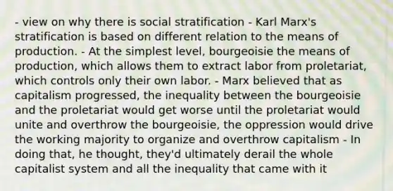 - view on why there is social stratification - Karl Marx's stratification is based on different relation to the means of production. - At the simplest level, bourgeoisie the means of production, which allows them to extract labor from proletariat, which controls only their own labor. - Marx believed that as capitalism progressed, the inequality between the bourgeoisie and the proletariat would get worse until the proletariat would unite and overthrow the bourgeoisie, the oppression would drive the working majority to organize and overthrow capitalism - In doing that, he thought, they'd ultimately derail the whole capitalist system and all the inequality that came with it