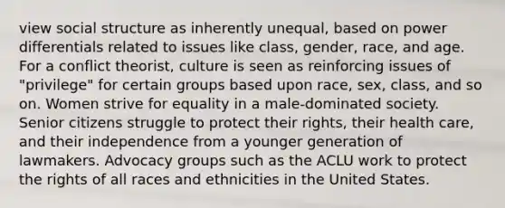 view social structure as inherently unequal, based on power differentials related to issues like class, gender, race, and age. For a conflict theorist, culture is seen as reinforcing issues of "privilege" for certain groups based upon race, sex, class, and so on. Women strive for equality in a male-dominated society. Senior citizens struggle to protect their rights, their health care, and their independence from a younger generation of lawmakers. Advocacy groups such as the ACLU work to protect the rights of all races and ethnicities in the United States.