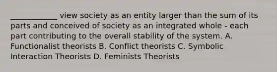 ____________ view society as an entity larger than the sum of its parts and conceived of society as an integrated whole - each part contributing to the overall stability of the system. A. Functionalist theorists B. Conflict theorists C. Symbolic Interaction Theorists D. Feminists Theorists