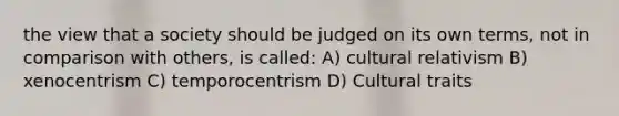 the view that a society should be judged on its own terms, not in comparison with others, is called: A) cultural relativism B) xenocentrism C) temporocentrism D) Cultural traits