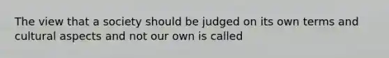 The view that a society should be judged on its own terms and cultural aspects and not our own is called