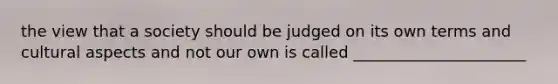 the view that a society should be judged on its own terms and cultural aspects and not our own is called ______________________