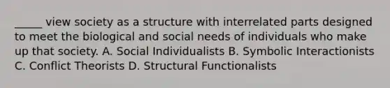 _____ view society as a structure with interrelated parts designed to meet the biological and social needs of individuals who make up that society. A. Social Individualists B. Symbolic Interactionists C. Conflict Theorists D. Structural Functionalists