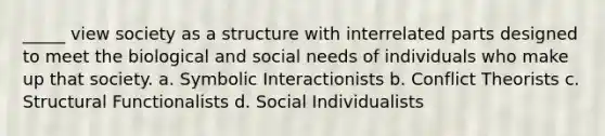 _____ view society as a structure with interrelated parts designed to meet the biological and social needs of individuals who make up that society. a. Symbolic Interactionists b. Conflict Theorists c. Structural Functionalists d. Social Individualists