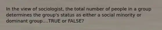 In the view of sociologist, the total number of people in a group determines the group's status as either a social minority or dominant group....TRUE or FALSE?