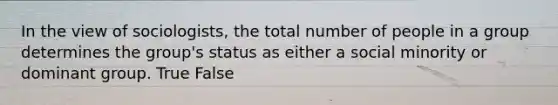 In the view of sociologists, the total number of people in a group determines the group's status as either a social minority or dominant group. True False