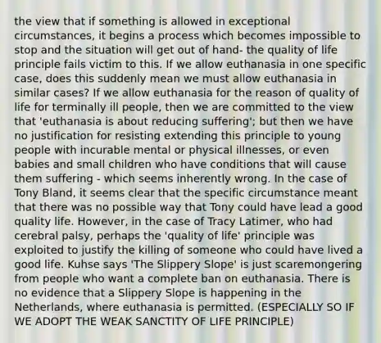 the view that if something is allowed in exceptional circumstances, it begins a process which becomes impossible to stop and the situation will get out of hand- the quality of life principle fails victim to this. If we allow euthanasia in one specific case, does this suddenly mean we must allow euthanasia in similar cases? If we allow euthanasia for the reason of quality of life for terminally ill people, then we are committed to the view that 'euthanasia is about reducing suffering'; but then we have no justification for resisting extending this principle to young people with incurable mental or physical illnesses, or even babies and small children who have conditions that will cause them suffering - which seems inherently wrong. In the case of Tony Bland, it seems clear that the specific circumstance meant that there was no possible way that Tony could have lead a good quality life. However, in the case of Tracy Latimer, who had cerebral palsy, perhaps the 'quality of life' principle was exploited to justify the killing of someone who could have lived a good life. Kuhse says 'The Slippery Slope' is just scaremongering from people who want a complete ban on euthanasia. There is no evidence that a Slippery Slope is happening in the Netherlands, where euthanasia is permitted. (ESPECIALLY SO IF WE ADOPT THE WEAK SANCTITY OF LIFE PRINCIPLE)