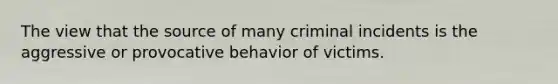 The view that the source of many criminal incidents is the aggressive or provocative behavior of victims.