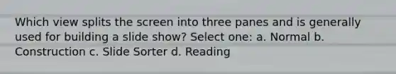 Which view splits the screen into three panes and is generally used for building a slide show? Select one: a. Normal b. Construction c. Slide Sorter d. Reading