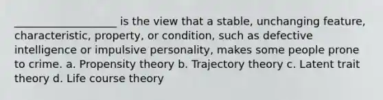 ___________________ is the view that a stable, unchanging feature, characteristic, property, or condition, such as defective intelligence or impulsive personality, makes some people prone to crime. a. Propensity theory b. Trajectory theory c. Latent trait theory d. Life course theory