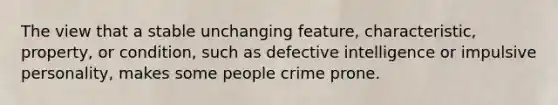 The view that a stable unchanging feature, characteristic, property, or condition, such as defective intelligence or impulsive personality, makes some people crime prone.