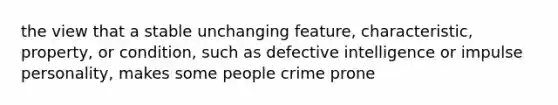 the view that a stable unchanging feature, characteristic, property, or condition, such as defective intelligence or impulse personality, makes some people crime prone