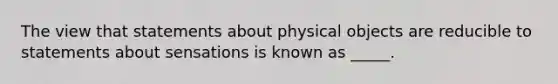 The view that statements about physical objects are reducible to statements about sensations is known as _____.